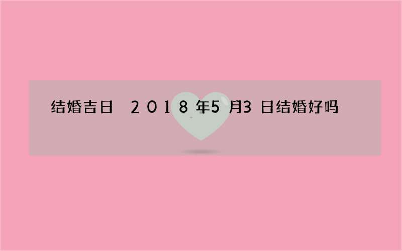 结婚吉日 2018年5月3日结婚好吗